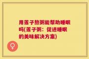 用莲子熬粥能帮助睡眠吗(莲子粥：促进睡眠的美味解决方案)