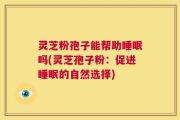 灵芝粉孢子能帮助睡眠吗(灵芝孢子粉：促进睡眠的自然选择)
