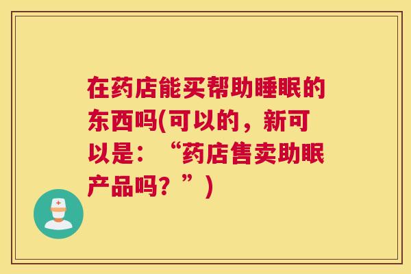 在药店能买帮助睡眠的东西吗(可以的，新可以是：“药店售卖助眠产品吗？”)