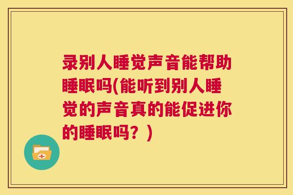 录别人睡觉声音能帮助睡眠吗(能听到别人睡觉的声音真的能促进你的睡眠吗？)