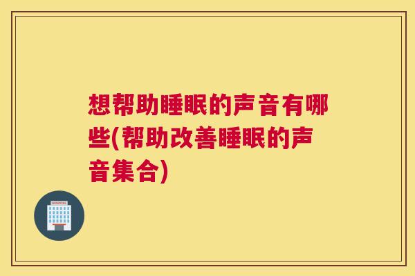 想帮助睡眠的声音有哪些(帮助改善睡眠的声音集合)