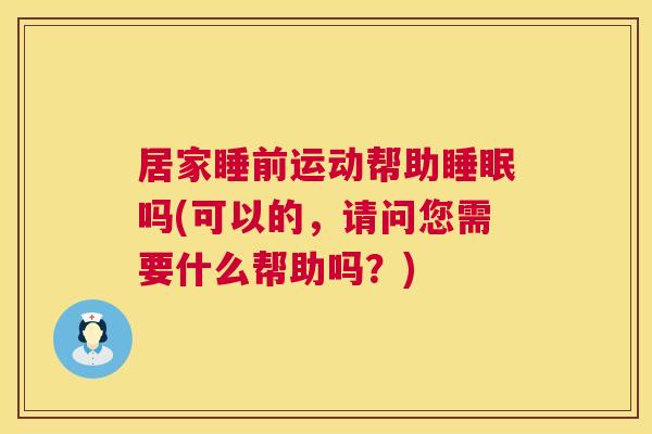 居家睡前运动帮助睡眠吗(可以的，请问您需要什么帮助吗？)