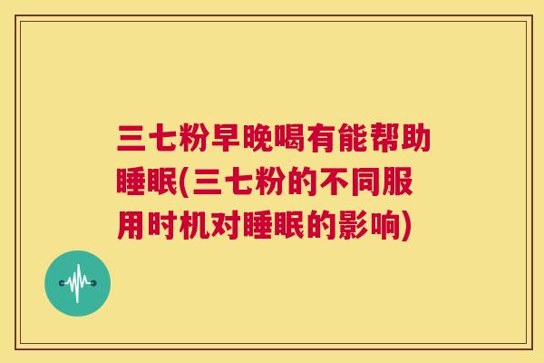 三七粉早晚喝有能帮助睡眠(三七粉的不同服用时机对睡眠的影响)