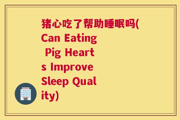 猪心吃了帮助睡眠吗(Can Eating Pig Hearts Improve Sleep Quality)