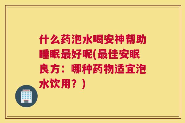 什么药泡水喝安神帮助睡眠最好呢(最佳安眠良方：哪种药物适宜泡水饮用？)