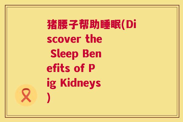 猪腰子帮助睡眠(Discover the Sleep Benefits of Pig Kidneys)