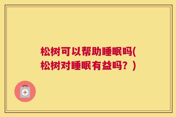 松树可以帮助睡眠吗(松树对睡眠有益吗？)