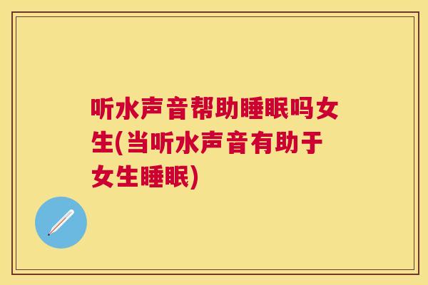 听水声音帮助睡眠吗女生(当听水声音有助于女生睡眠)