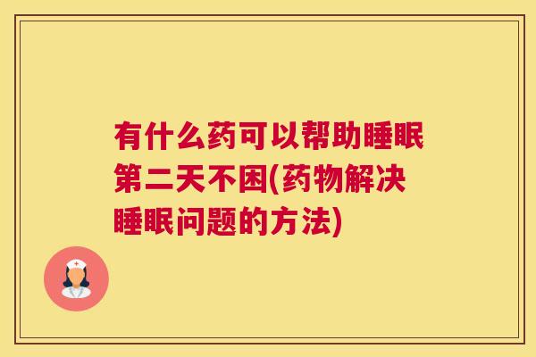 有什么药可以帮助睡眠第二天不困(药物解决睡眠问题的方法)