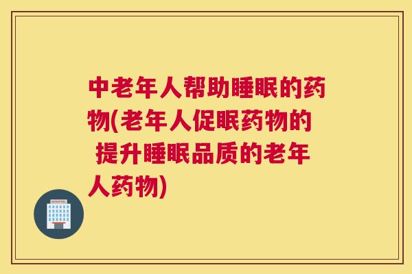 中老年人帮助睡眠的药物(老年人促眠药物的 提升睡眠品质的老年人药物)