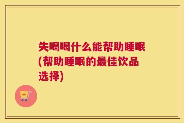 失喝喝什么能帮助睡眠(帮助睡眠的最佳饮品选择)