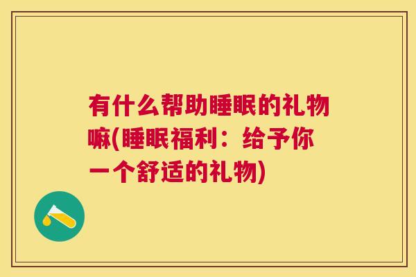 有什么帮助睡眠的礼物嘛(睡眠福利：给予你一个舒适的礼物)