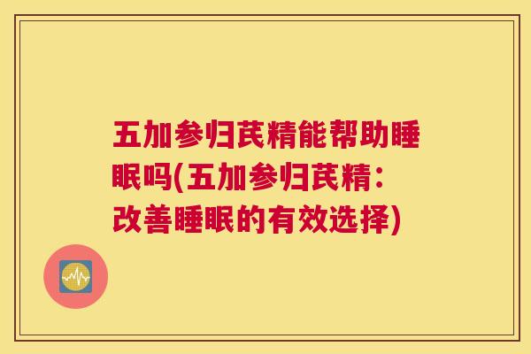 五加参归芪精能帮助睡眠吗(五加参归芪精：改善睡眠的有效选择)