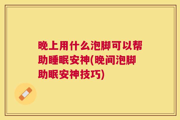 晚上用什么泡脚可以帮助睡眠安神(晚间泡脚助眠安神技巧)