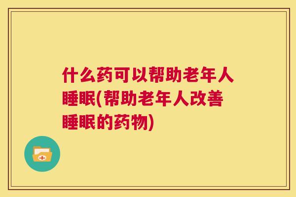 什么药可以帮助老年人睡眠(帮助老年人改善睡眠的药物)