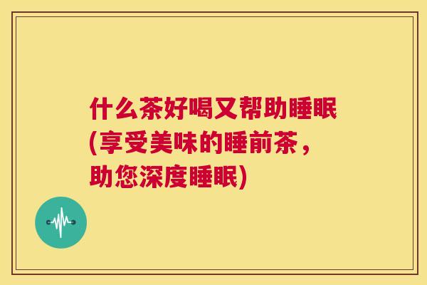什么茶好喝又帮助睡眠(享受美味的睡前茶，助您深度睡眠)