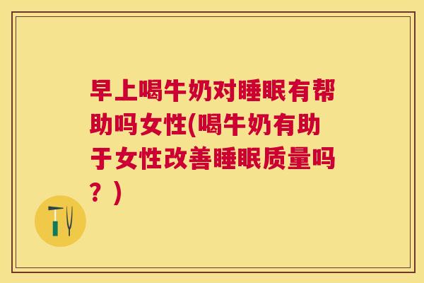 早上喝牛奶对睡眠有帮助吗女性(喝牛奶有助于女性改善睡眠质量吗？)