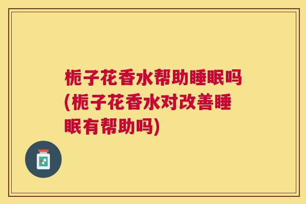 栀子花香水帮助睡眠吗(栀子花香水对改善睡眠有帮助吗)