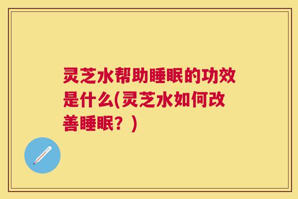 灵芝水帮助睡眠的功效是什么(灵芝水如何改善睡眠？)