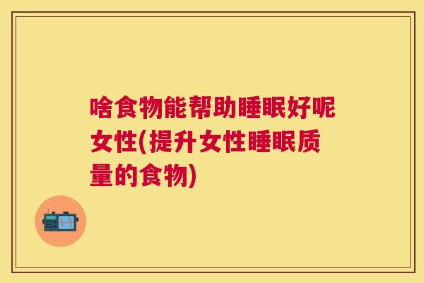 啥食物能帮助睡眠好呢女性(提升女性睡眠质量的食物)