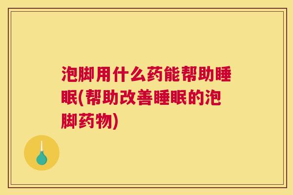泡脚用什么药能帮助睡眠(帮助改善睡眠的泡脚药物)