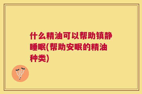 什么精油可以帮助镇静睡眠(帮助安眠的精油种类)