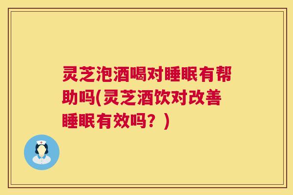灵芝泡酒喝对睡眠有帮助吗(灵芝酒饮对改善睡眠有效吗？)