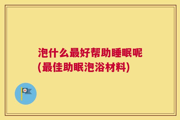 泡什么最好帮助睡眠呢(最佳助眠泡浴材料)