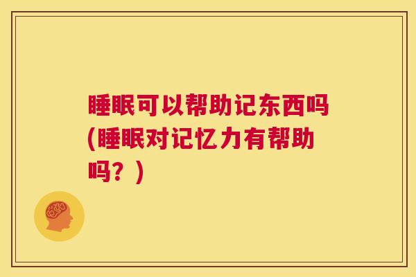 睡眠可以帮助记东西吗(睡眠对记忆力有帮助吗？)