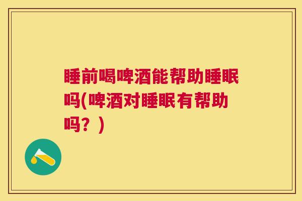 睡前喝啤酒能帮助睡眠吗(啤酒对睡眠有帮助吗？)