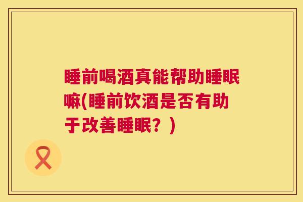 睡前喝酒真能帮助睡眠嘛(睡前饮酒是否有助于改善睡眠？)