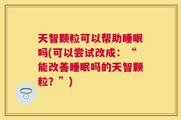 天智颗粒可以帮助睡眠吗(可以尝试改成：“能改善睡眠吗的天智颗粒？”)