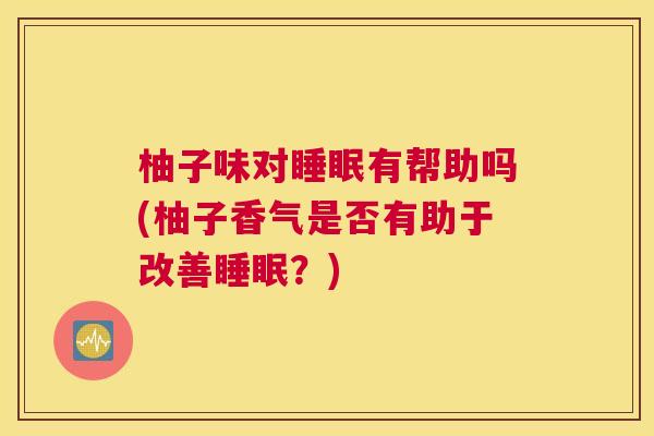 柚子味对睡眠有帮助吗(柚子香气是否有助于改善睡眠？)