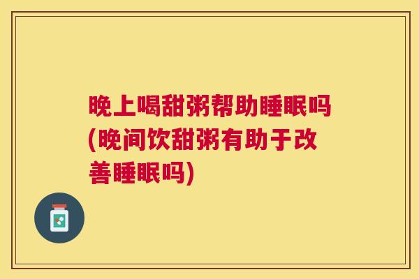 晚上喝甜粥帮助睡眠吗(晚间饮甜粥有助于改善睡眠吗)