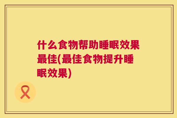 什么食物帮助睡眠效果最佳(最佳食物提升睡眠效果)