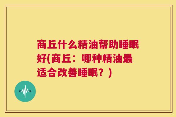 商丘什么精油帮助睡眠好(商丘：哪种精油最适合改善睡眠？)