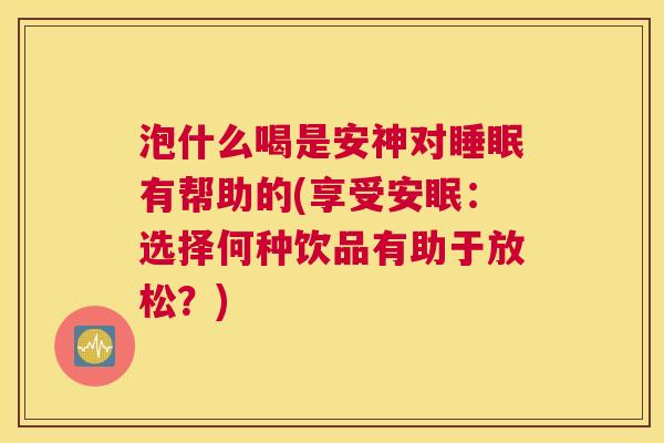 泡什么喝是安神对睡眠有帮助的(享受安眠：选择何种饮品有助于放松？)