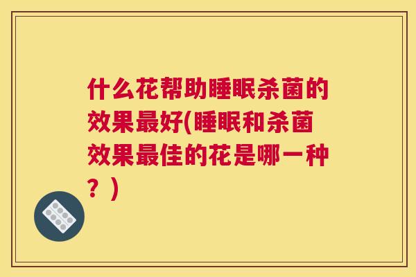什么花帮助睡眠杀菌的效果最好(睡眠和杀菌效果最佳的花是哪一种？)