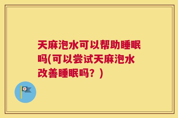天麻泡水可以帮助睡眠吗(可以尝试天麻泡水改善睡眠吗？)