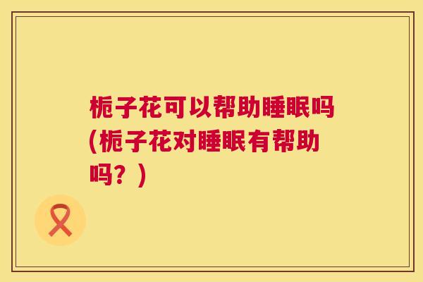 栀子花可以帮助睡眠吗(栀子花对睡眠有帮助吗？)