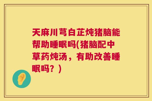 天麻川芎白芷炖猪脑能帮助睡眠吗(猪脑配中草药炖汤，有助改善睡眠吗？)