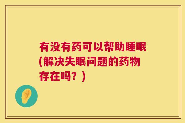 有没有药可以帮助睡眠(解决失眠问题的药物存在吗？)