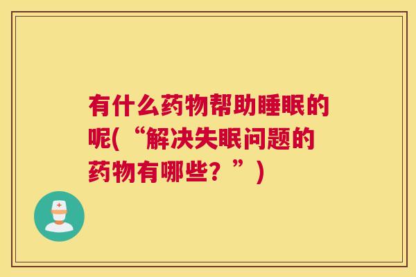 有什么药物帮助睡眠的呢(“解决失眠问题的药物有哪些？”)