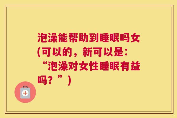 泡澡能帮助到睡眠吗女(可以的，新可以是：“泡澡对女性睡眠有益吗？”)