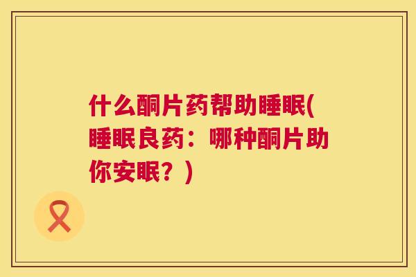 什么酮片药帮助睡眠(睡眠良药：哪种酮片助你安眠？)