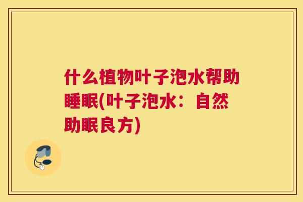 什么植物叶子泡水帮助睡眠(叶子泡水：自然助眠良方)