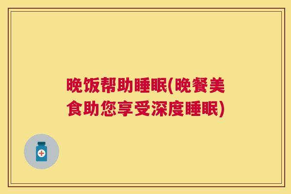 晚饭帮助睡眠(晚餐美食助您享受深度睡眠)