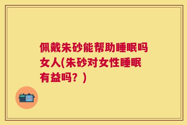 佩戴朱砂能帮助睡眠吗女人(朱砂对女性睡眠有益吗？)