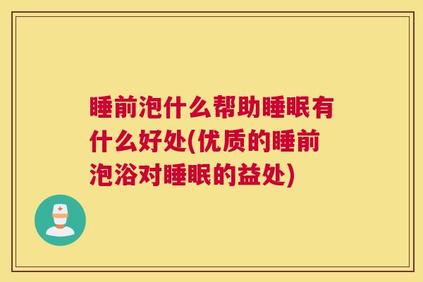 睡前泡什么帮助睡眠有什么好处(优质的睡前泡浴对睡眠的益处)