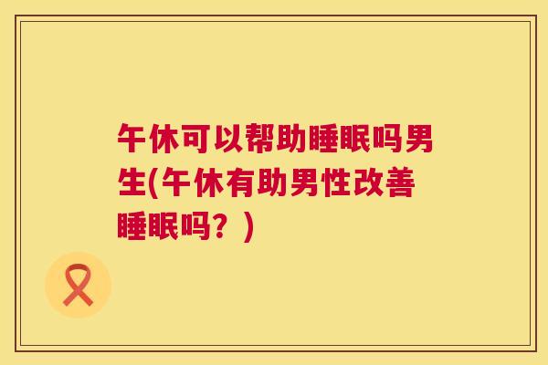 午休可以帮助睡眠吗男生(午休有助男性改善睡眠吗？)